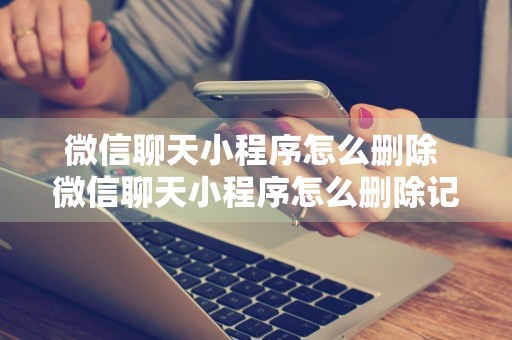 微信聊天小程序怎么删除 微信聊天小程序怎么删除记录