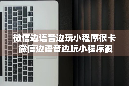 微信边语音边玩小程序很卡 微信边语音边玩小程序很卡怎么回事