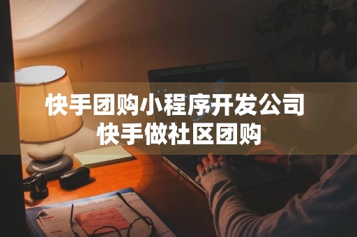 快手团购小程序开发公司 快手做社区团购