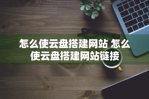 怎么使云盘搭建网站 怎么使云盘搭建网站链接