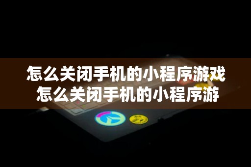 怎么关闭手机的小程序游戏 怎么关闭手机的小程序游戏模式