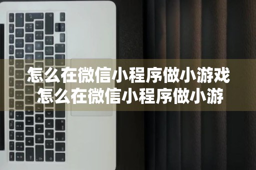 怎么在微信小程序做小游戏 怎么在微信小程序做小游戏视频