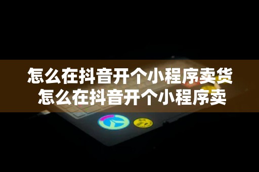 怎么在抖音开个小程序卖货 怎么在抖音开个小程序卖货呢