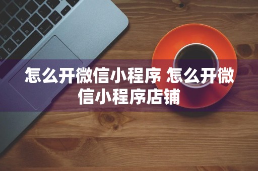 怎么开微信小程序 怎么开微信小程序店铺