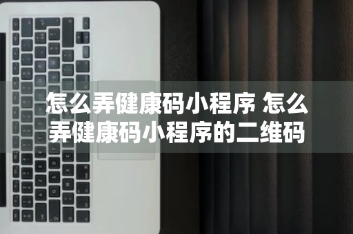 怎么弄健康码小程序 怎么弄健康码小程序的二维码