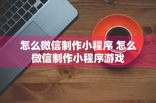 怎么微信制作小程序 怎么微信制作小程序游戏