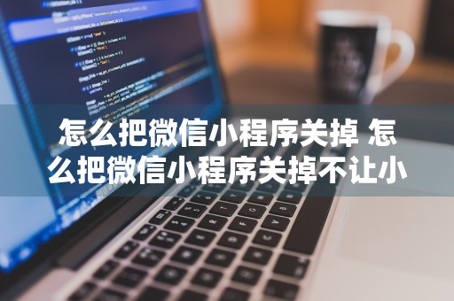 怎么把微信小程序关掉 怎么把微信小程序关掉不让小孩玩