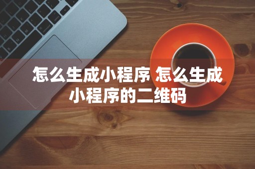 怎么生成小程序 怎么生成小程序的二维码