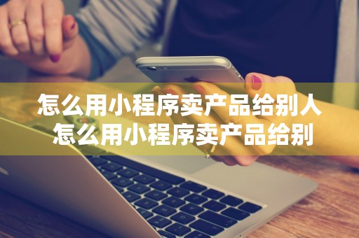 怎么用小程序卖产品给别人 怎么用小程序卖产品给别人呢