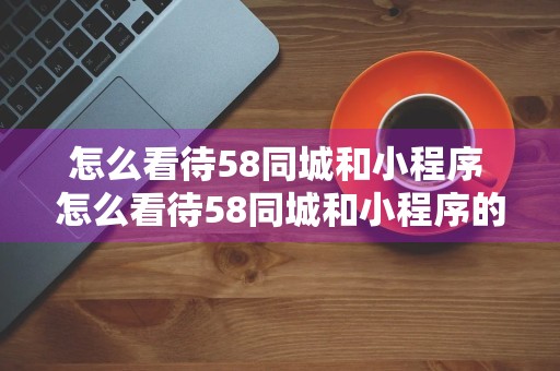 怎么看待58同城和小程序 怎么看待58同城和小程序的合作