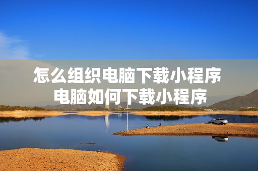 怎么组织电脑下载小程序 电脑如何下载小程序