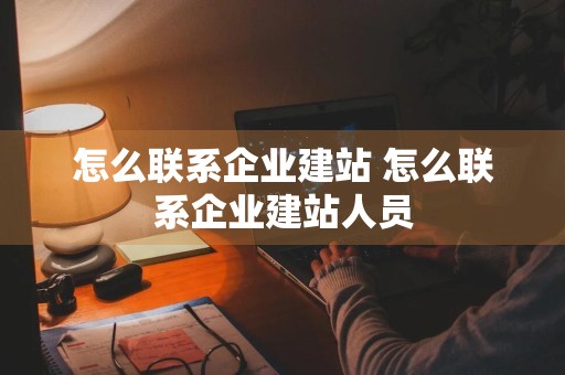 怎么联系企业建站 怎么联系企业建站人员