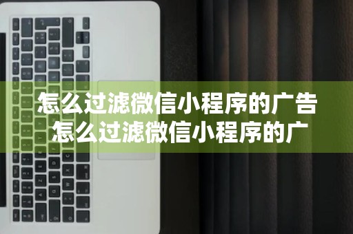 怎么过滤微信小程序的广告 怎么过滤微信小程序的广告弹窗