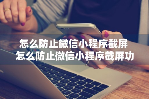 怎么防止微信小程序截屏 怎么防止微信小程序截屏功能