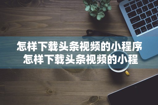 怎样下载头条视频的小程序 怎样下载头条视频的小程序呢