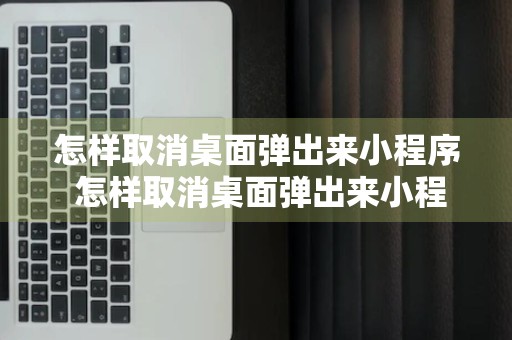 怎样取消桌面弹出来小程序 怎样取消桌面弹出来小程序广告