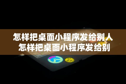 怎样把桌面小程序发给别人 怎样把桌面小程序发给别人手机