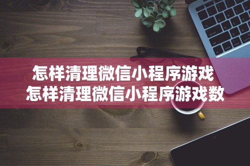 怎样清理微信小程序游戏 怎样清理微信小程序游戏数据