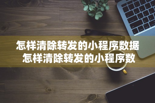 怎样清除转发的小程序数据 怎样清除转发的小程序数据记录