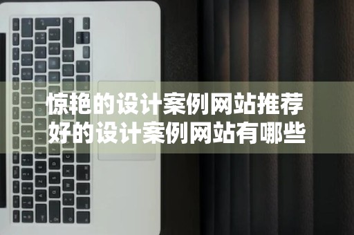 惊艳的设计案例网站推荐 好的设计案例网站有哪些