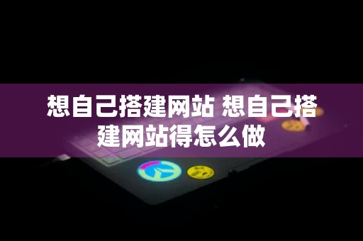 想自己搭建网站 想自己搭建网站得怎么做