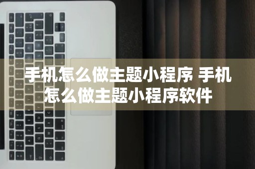 手机怎么做主题小程序 手机怎么做主题小程序软件