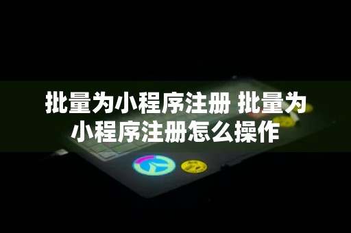 批量为小程序注册 批量为小程序注册怎么操作