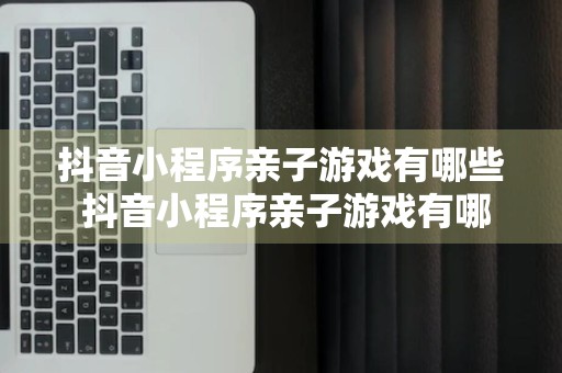 抖音小程序亲子游戏有哪些 抖音小程序亲子游戏有哪些名字