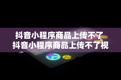 抖音小程序商品上传不了 抖音小程序商品上传不了视频