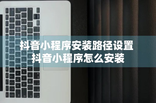 抖音小程序安装路径设置 抖音小程序怎么安装