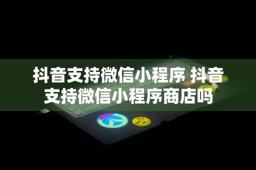 抖音支持微信小程序 抖音支持微信小程序商店吗