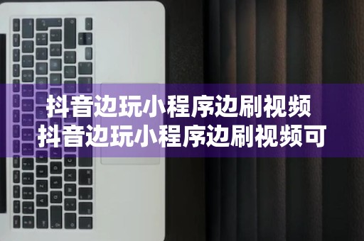 抖音边玩小程序边刷视频 抖音边玩小程序边刷视频可以吗