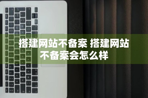 搭建网站不备案 搭建网站不备案会怎么样