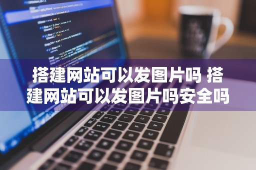 搭建网站可以发图片吗 搭建网站可以发图片吗安全吗