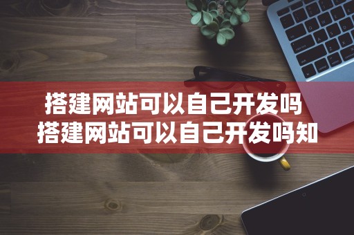 搭建网站可以自己开发吗 搭建网站可以自己开发吗知乎