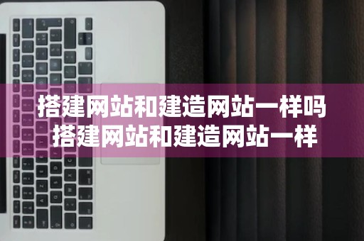 搭建网站和建造网站一样吗 搭建网站和建造网站一样吗