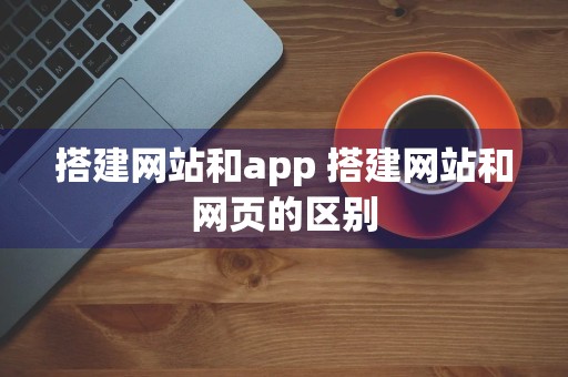 搭建网站和app 搭建网站和网页的区别