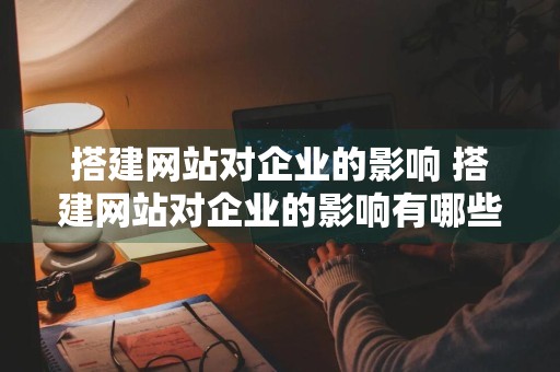 搭建网站对企业的影响 搭建网站对企业的影响有哪些