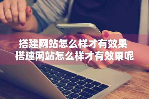 搭建网站怎么样才有效果 搭建网站怎么样才有效果呢