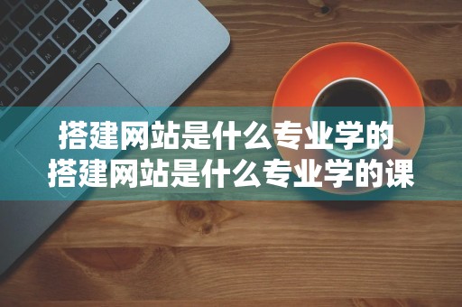 搭建网站是什么专业学的 搭建网站是什么专业学的课程