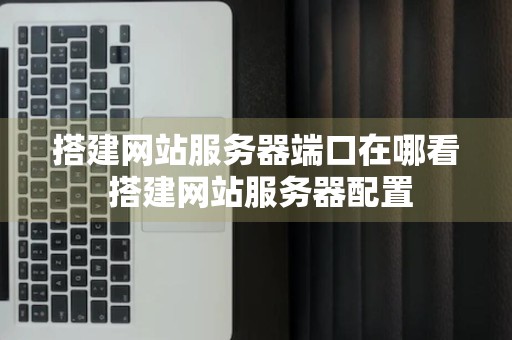 搭建网站服务器端口在哪看 搭建网站服务器配置