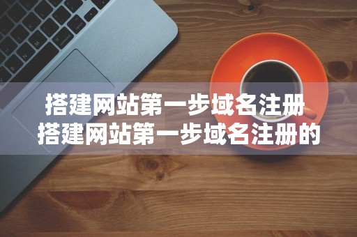 搭建网站第一步域名注册 搭建网站第一步域名注册的步骤