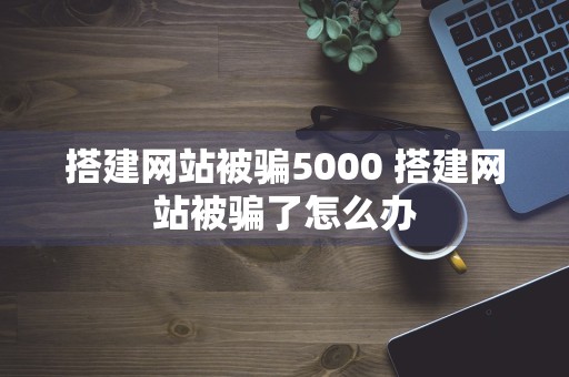 搭建网站被骗5000 搭建网站被骗了怎么办