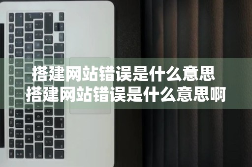 搭建网站错误是什么意思 搭建网站错误是什么意思啊