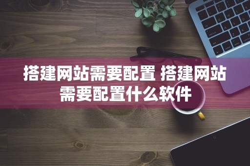 搭建网站需要配置 搭建网站需要配置什么软件