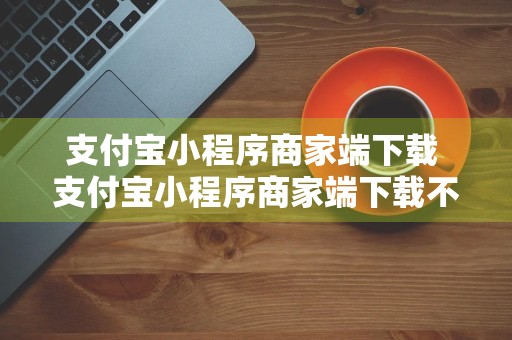 支付宝小程序商家端下载 支付宝小程序商家端下载不了