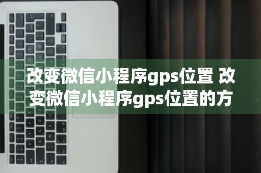 改变微信小程序gps位置 改变微信小程序gps位置的方法