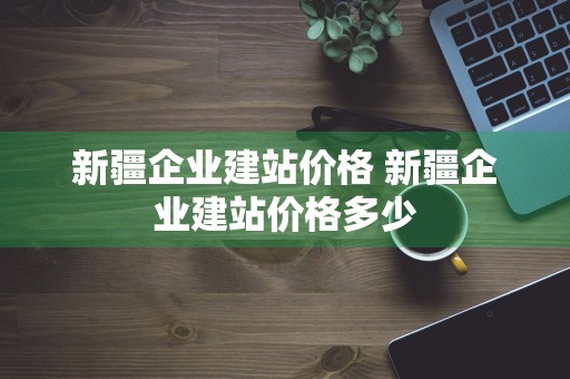 新疆企业建站价格 新疆企业建站价格多少