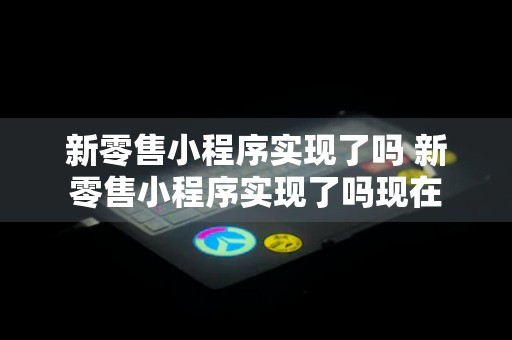 新零售小程序实现了吗 新零售小程序实现了吗现在