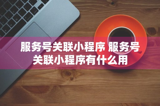 服务号关联小程序 服务号关联小程序有什么用